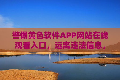 警惕黄色软件APP网站在线观看入口，远离违法信息，守护清朗网络，警惕黄色软件APP网站入口，远离违法信息守护清朗网络