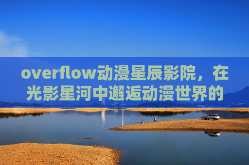 overflow动漫星辰影院,在光影星河中邂逅动漫世界的无限可能,光影星辰,邂逅动漫无限可能