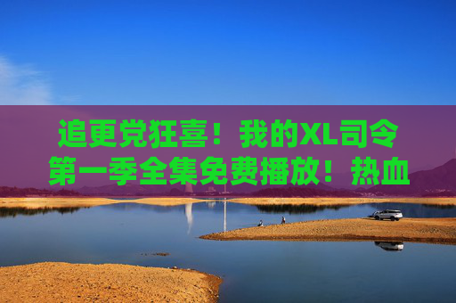 追更党狂喜！我的XL司令第一季全集免费播放！热血机甲动漫在线追更指南