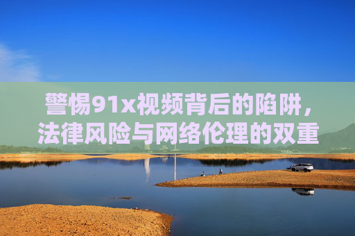 警惕91x视频背后的陷阱,法律风险与网络伦理的双重拷问,警惕91x视频陷阱,法律风险与网络伦理的双重拷问