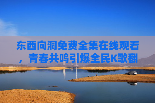 东西向洞免费全集在线观看,青春共鸣引爆全民K歌翻唱热潮,东西向洞免费全集在线观看 青春共鸣引爆全民K歌翻唱热潮