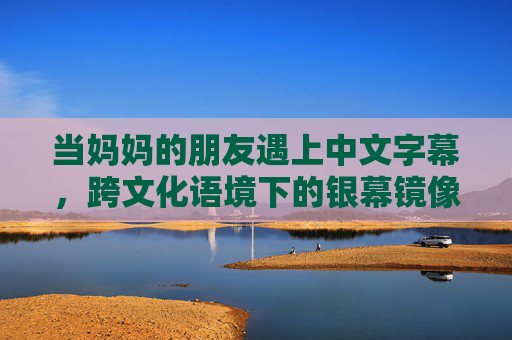 当妈妈的朋友遇上中文字幕,跨文化语境下的银幕镜像与情感解码,当妈妈的朋友遇上中文字幕,跨文化银幕镜像的情感解码