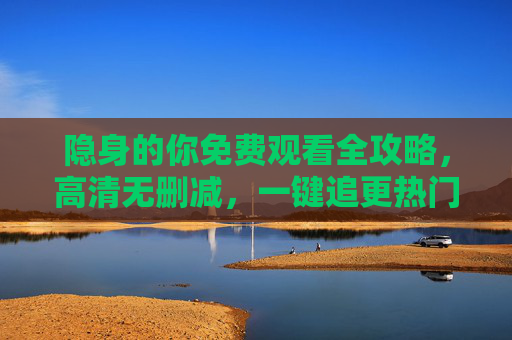 隐身的你免费观看全攻略，高清无删减，一键追更热门悬疑剧！隐身的你全攻略，免费高清无删减，一键追更热门悬疑剧
