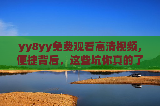 yy8yy免费观看高清视频，便捷背后，这些坑你真的了解吗？yy8yy免费高清视频，便捷背后的坑，你了解吗？