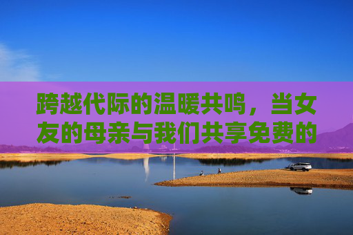 跨越代际的温暖共鸣，当女友的母亲与我们共享免费的在线时光，跨越代际的温暖共鸣，与女友母亲的在线时光共享