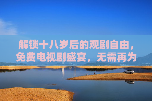 解锁十八岁后的观剧自由，免费电视剧盛宴，无需再为热爱买单，十八岁解锁免费观剧盛宴，热爱从此无需买单