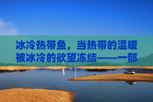 冰冷热带鱼,当热带的温暖被冰冷的欲望冻结——一部关于人性深渊的寓言,冰冷热带鱼,欲望冻结的人性寓言