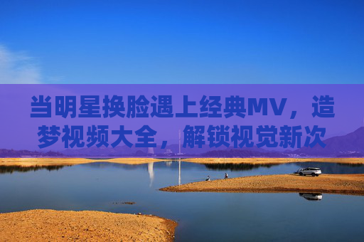 当明星换脸遇上经典MV,造梦视频大全,解锁视觉新次元,明星换脸遇上经典MV,造梦视频解锁视觉新次元