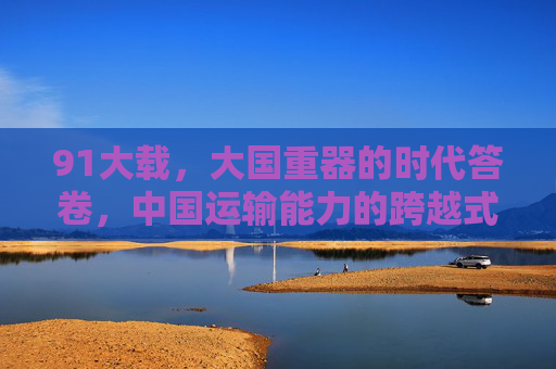 91大载,大国重器的时代答卷,中国运输能力的跨越式里程碑,91大载,大国重器铸就运输能力跨越式里程碑