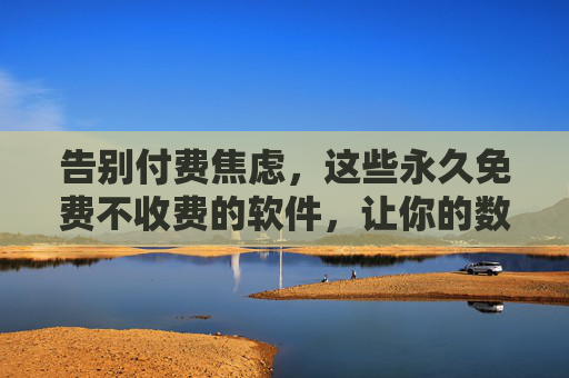 告别付费焦虑,这些永久免费不收费的软件,让你的数字生活更轻松,告别付费焦虑,永久免费软件让数字生活更轻松
