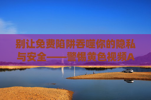 别让免费陷阱吞噬你的隐私与安全——警惕黄色视频App下载背后的风险,警惕免费下载黄色视频App的隐私安全陷阱
