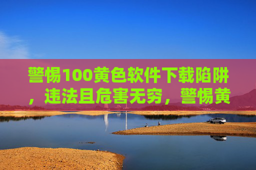 警惕100黄色软件下载陷阱，违法且危害无穷，警惕黄色软件下载陷阱，违法且危害无穷