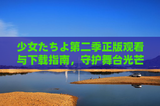 少女たちよ第二季正版观看与下载指南,守护舞台光芒,支持正版前行,少女たちよ第二季正版观看下载指南,守护舞台光芒,支持正版前行