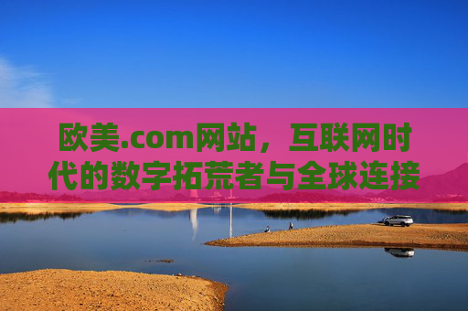 欧美.com网站,互联网时代的数字拓荒者与全球连接者,欧美.com,互联网时代的数字拓荒者与全球连接者