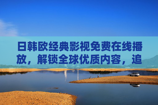 日韩欧经典影视免费在线播放,解锁全球优质内容,追剧党必备资源指南
