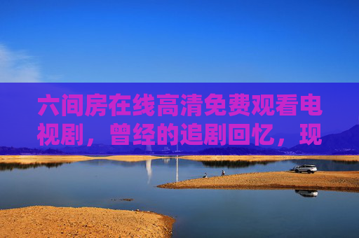 六间房在线高清免费观看电视剧，曾经的追剧回忆，现在的合规选择？六间房，免费看剧的回忆，现在的合规选择