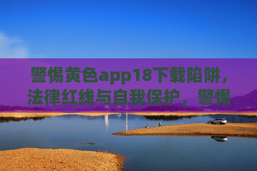 警惕黄色app18下载陷阱，法律红线与自我保护，警惕黄色app18下载陷阱，法律红线与自我保护