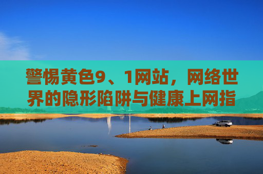 警惕黄色9、1网站，网络世界的隐形陷阱与健康上网指南，警惕黄色9、1网站，网络隐形陷阱与健康上网指南