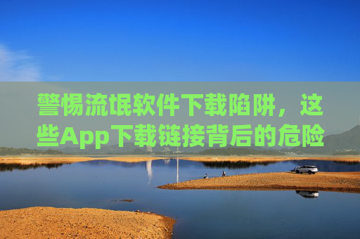 警惕流氓软件下载陷阱,这些App下载链接背后的危险,警惕流氓软件下载陷阱,App下载链接背后的危险