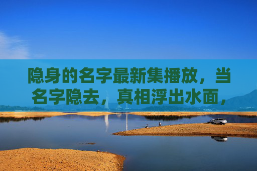 隐身的名字最新集播放，当名字隐去，真相浮出水面，隐身之名，真相浮现