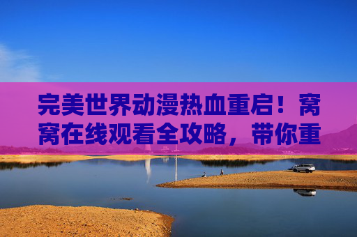 完美世界动漫热血重启!窝窝在线观看全攻略,带你重返石昊的传奇世界,完美世界动漫热血重启窝窝观看攻略,重返石昊传奇世界