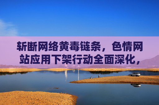 斩断网络黄毒链条,色情网站应用下架行动全面深化,斩断网络黄毒链条,色情网站应用下架行动深化