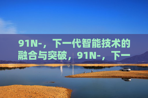 91N-,下一代智能技术的融合与突破,91N-,下一代智能技术的融合与突破