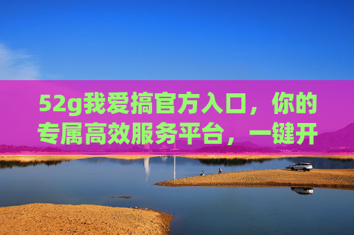 52g我爱搞官方入口,你的专属高效服务平台,一键开启便捷体验,52g我爱搞官方入口,专属高效便捷服务平台