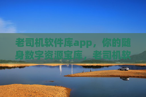 老司机软件库app,你的随身数字资源宝库,老司机软件库,你的随身数字资源宝库