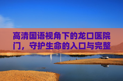 高清国语视角下的龙口医院门,守护生命的入口与完整叙事,高清国语视角下的龙口医院门,守护生命的入口