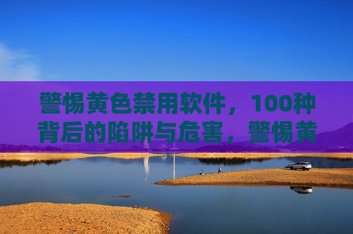 警惕黄色禁用软件，100种背后的陷阱与危害，警惕黄色禁用软件，100种陷阱与危害