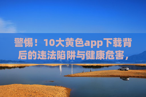 警惕!10大黄色app下载背后的违法陷阱与健康危害,警惕!10大黄色app下载背后的违法陷阱与健康危害