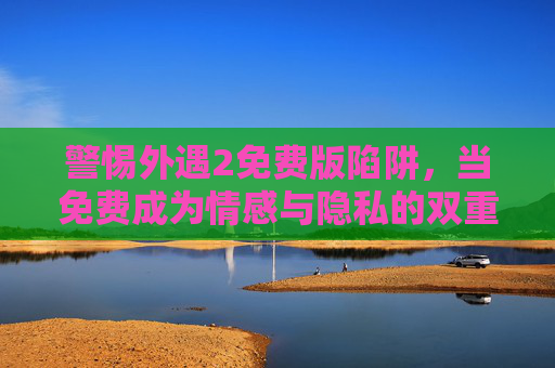警惕外遇2免费版陷阱，当免费成为情感与隐私的双重代价，警惕外遇2免费版陷阱，免费背后的情感与隐私双重代价