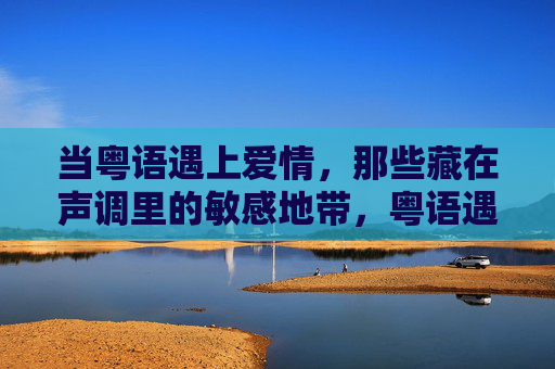 当粤语遇上爱情,那些藏在声调里的敏感地带,粤语遇上爱情,声调里的敏感地带