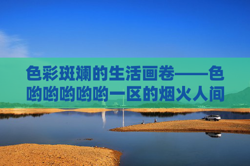 色彩斑斓的生活画卷——色哟哟哟哟哟一区的烟火人间,烟火人间的斑斓画卷