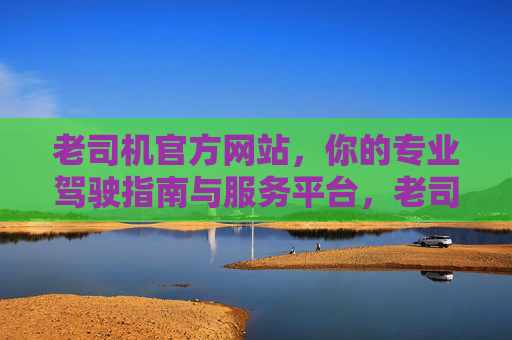老司机官方网站,你的专业驾驶指南与服务平台,老司机官方网站,专业驾驶指南与服务平台