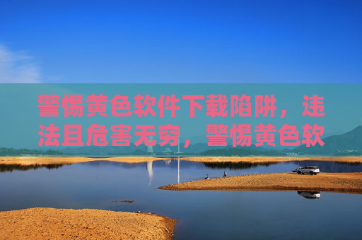 警惕黄色软件下载陷阱,违法且危害无穷,警惕黄色软件下载陷阱,违法且危害无穷