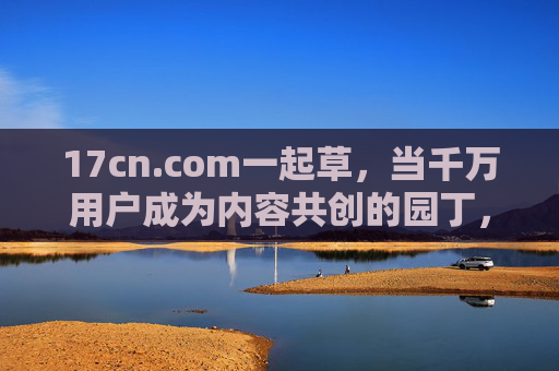17cn.com一起草,当千万用户成为内容共创的园丁,千万用户共育一起草内容花园