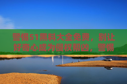 警惕51黑料大全免费,别让好奇心成为侵权帮凶,警惕51黑料大全免费,好奇心别成侵权帮凶