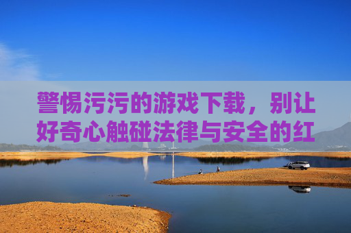 警惕污污的游戏下载,别让好奇心触碰法律与安全的红线,警惕污污游戏下载,好奇心莫触法律安全红线