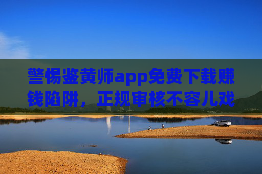 警惕鉴黄师app免费下载赚钱陷阱,正规审核不容儿戏,别让捷径变坑路,警惕鉴黄师app免费下载赚钱陷阱,正规审核不容儿戏,捷径背后是坑路