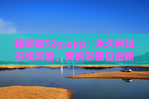 我爱搞52g.app,永久网址在线观看,我的影视自由新天地,52g.app,永久在线,影视自由新天地