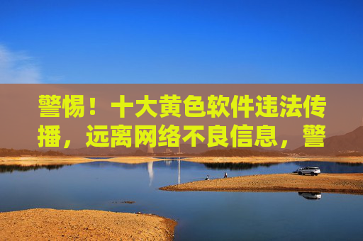 警惕!十大黄色软件违法传播,远离网络不良信息,警惕十大黄色软件违法传播,远离网络不良信息
