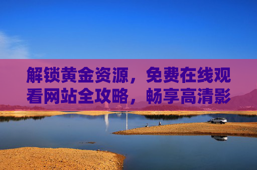 解锁黄金资源，免费在线观看网站全攻略，畅享高清影视盛宴，解锁黄金资源，免费在线观看高清影视网站全攻略