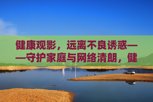 健康观影，远离不良诱惑——守护家庭与网络清朗，健康观影，守护家庭与网络清朗