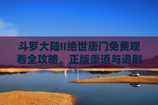 斗罗大陆II绝世唐门免费观看全攻略，正版渠道与追剧指南，斗罗大陆II绝世唐门免费观看全攻略，正版渠道与追剧指南