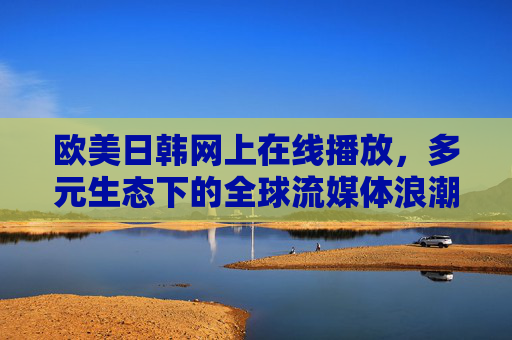 欧美日韩网上在线播放,多元生态下的全球流媒体浪潮,欧美日韩引领多元生态,全球流媒体浪潮