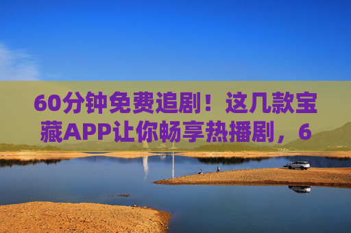 60分钟免费追剧！这几款宝藏APP让你畅享热播剧，60分钟免费追剧！宝藏APP畅享热播剧
