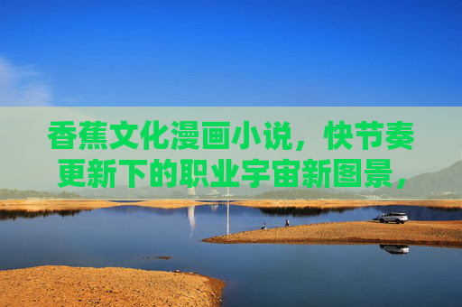 香蕉文化漫画小说，快节奏更新下的职业宇宙新图景，快节奏香蕉文化，职业宇宙漫画新图景