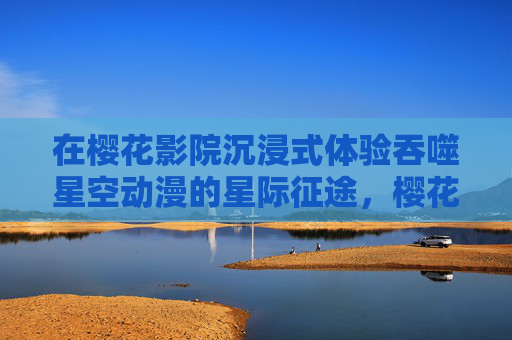 在樱花影院沉浸式体验吞噬星空动漫的星际征途，樱花影院沉浸式体验吞噬星空星际征途
